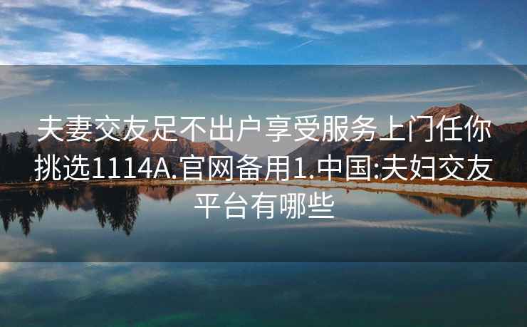 夫妻交友足不出戶(hù)享受服務(wù)上門(mén)任你挑選1114A.官網(wǎng)備用1.中國:夫婦交友平臺有哪些