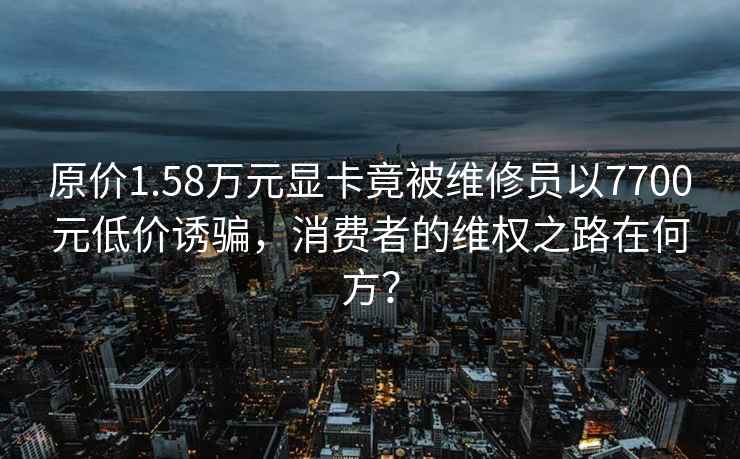 原價(jià)1.58萬(wàn)元顯卡竟被維修員以7700元低價(jià)誘騙，消費者的維權之路在何方？