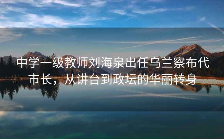中學(xué)一級教師劉海泉出任烏蘭察布代市長(cháng)，從講臺到政壇的華麗轉身