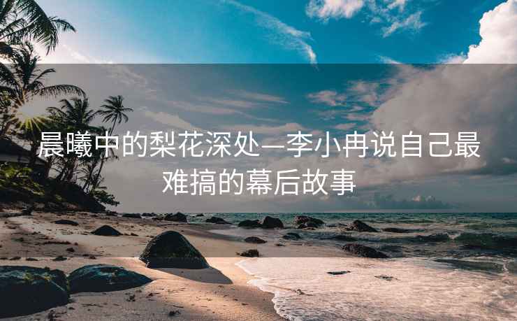 晨曦中的梨花深處—李小冉說(shuō)自己最難搞的幕后故事