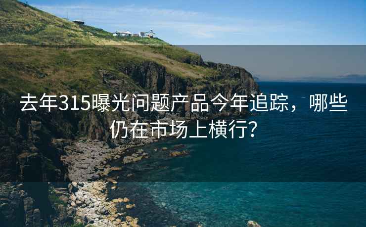 去年315曝光問(wèn)題產(chǎn)品今年追蹤，哪些仍在市場(chǎng)上橫行？