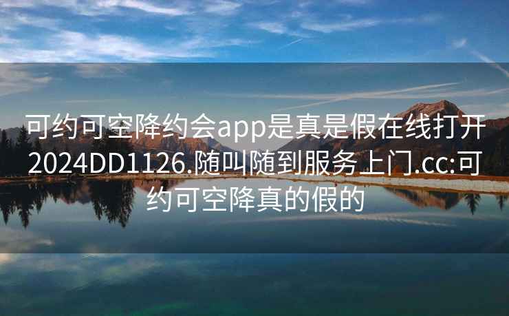 可約可空降約會(huì )app是真是假在線(xiàn)打開(kāi)2024DD1126.隨叫隨到服務(wù)上門(mén).cc:可約可空降真的假的