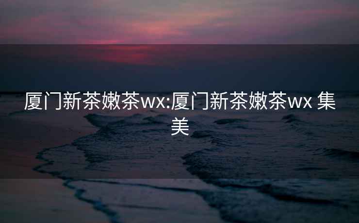 廈門(mén)新茶嫩茶wx:廈門(mén)新茶嫩茶wx 集美