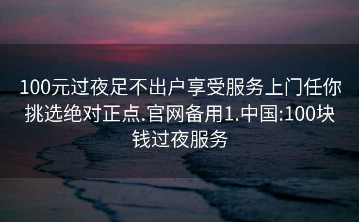 100元過(guò)夜足不出戶(hù)享受服務(wù)上門(mén)任你挑選絕對正點(diǎn).官網(wǎng)備用1.中國:100塊錢(qián)過(guò)夜服務(wù)