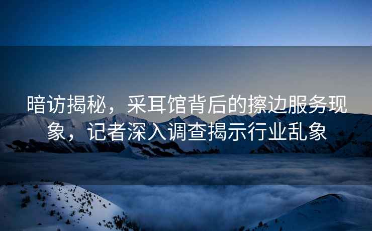 暗訪(fǎng)揭秘，采耳館背后的擦邊服務(wù)現象，記者深入調查揭示行業(yè)亂象
