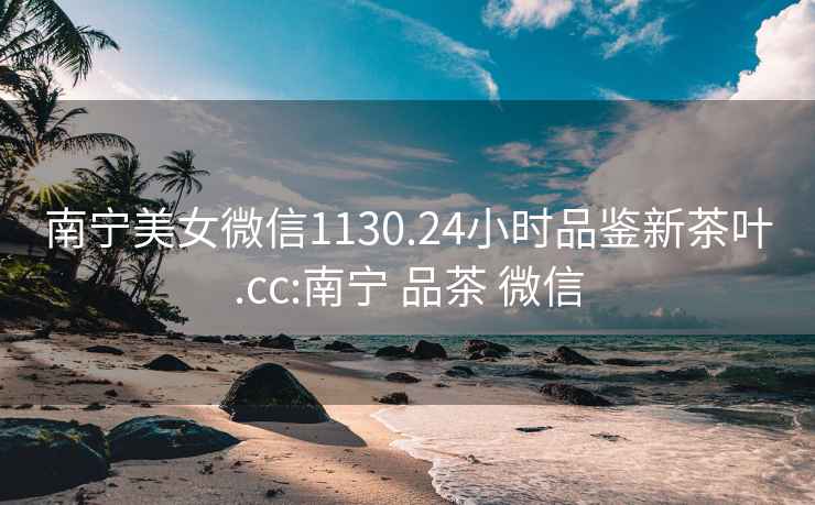 南寧美女微信1130.24小時(shí)品鑒新茶葉.cc:南寧 品茶 微信