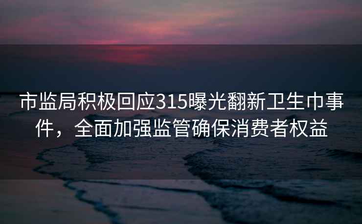 市監局積極回應315曝光翻新衛生巾事件，全面加強監管確保消費者權益