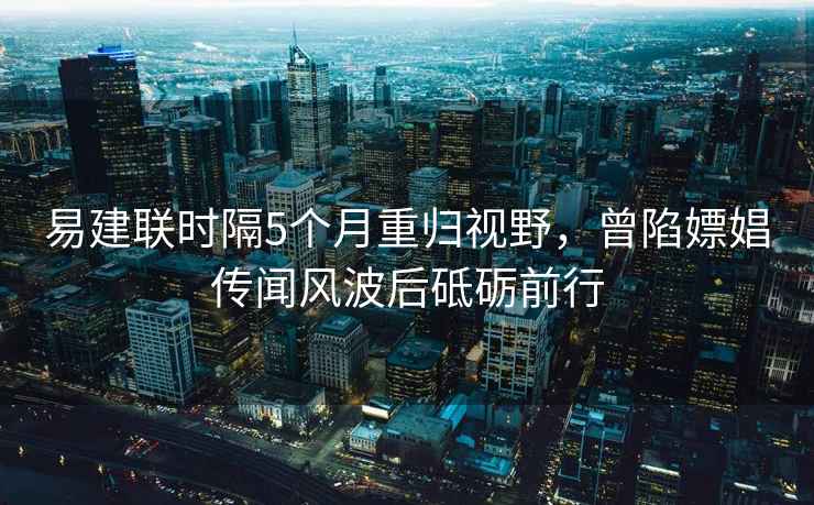 易建聯(lián)時(shí)隔5個(gè)月重歸視野，曾陷嫖娼傳聞風(fēng)波后砥礪前行