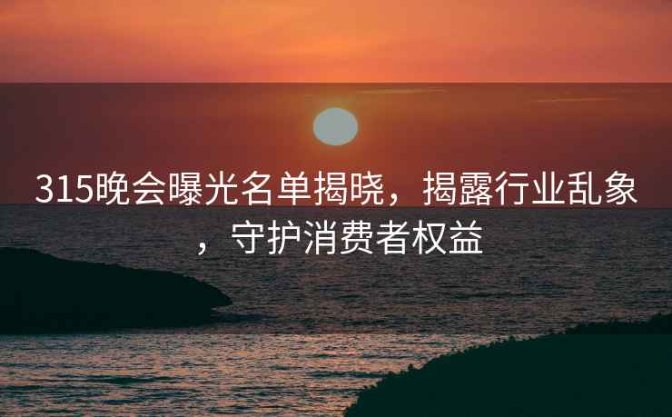 315晚會(huì )曝光名單揭曉，揭露行業(yè)亂象，守護消費者權益
