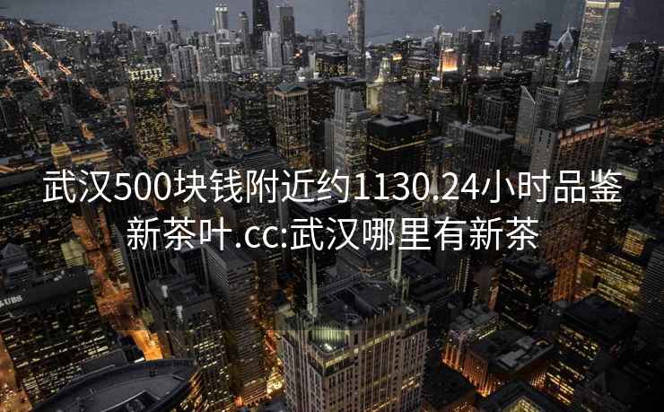 武漢500塊錢(qián)附近約1130.24小時(shí)品鑒新茶葉.cc:武漢哪里有新茶