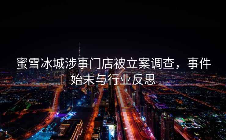 蜜雪冰城涉事門(mén)店被立案調查，事件始末與行業(yè)反思