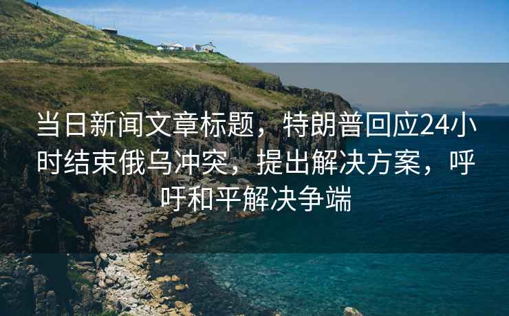當日新聞文章標題，特朗普回應24小時(shí)結束俄烏沖突，提出解決方案，呼吁和平解決爭端