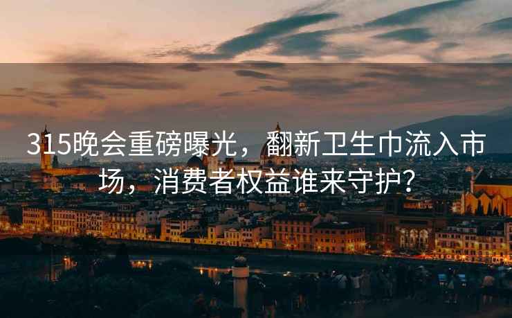 315晚會(huì )重磅曝光，翻新衛生巾流入市場(chǎng)，消費者權益誰(shuí)來(lái)守護？