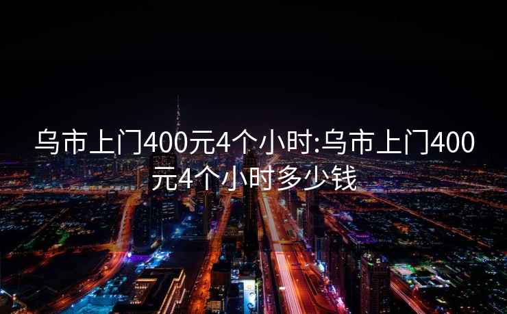 烏市上門(mén)400元4個(gè)小時(shí):烏市上門(mén)400元4個(gè)小時(shí)多少錢(qián)