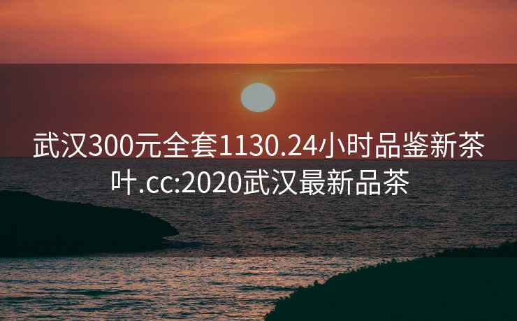 武漢300元全套1130.24小時(shí)品鑒新茶葉.cc:2020武漢最新品茶