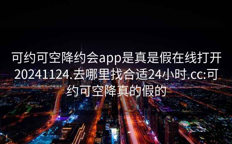 可約可空降約會(huì )app是真是假在線(xiàn)打開(kāi)20241124.去哪里找合適24小時(shí).cc:可約可空降真的假的