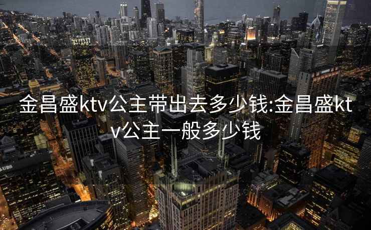 金昌盛ktv公主帶出去多少錢(qián):金昌盛ktv公主一般多少錢(qián)