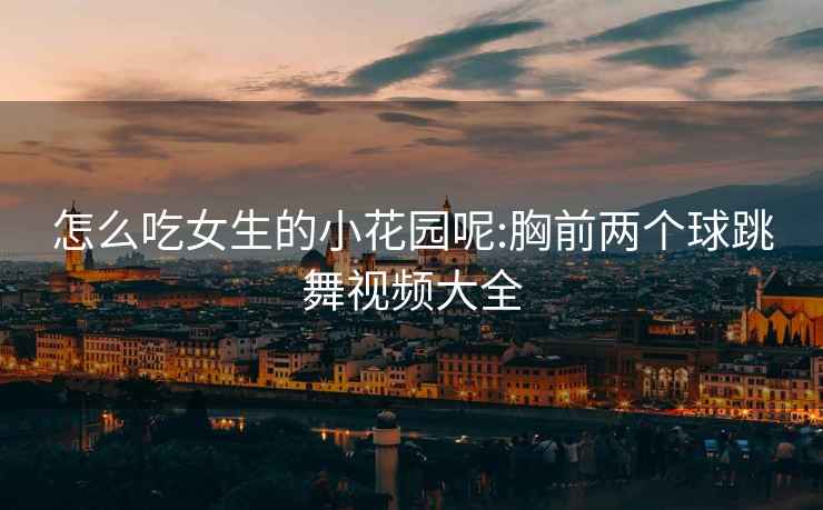 怎么吃女生的小花園呢:胸前兩個(gè)球跳舞視頻大全