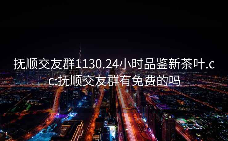撫順交友群1130.24小時(shí)品鑒新茶葉.cc:撫順交友群有免費的嗎