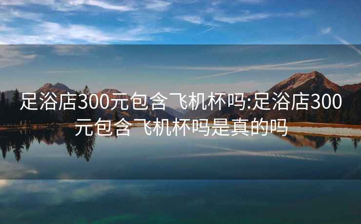 足浴店300元包含飛機杯嗎:足浴店300元包含飛機杯嗎是真的嗎