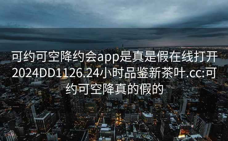 可約可空降約會(huì )app是真是假在線(xiàn)打開(kāi)2024DD1126.24小時(shí)品鑒新茶葉.cc:可約可空降真的假的