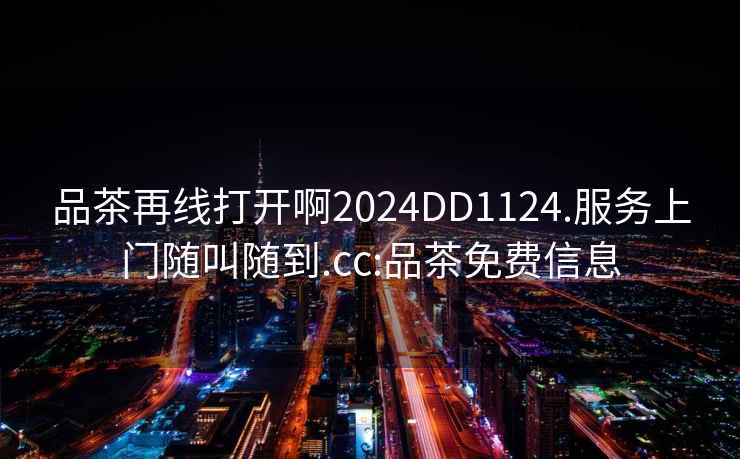 品茶再線(xiàn)打開(kāi)啊2024DD1124.服務(wù)上門(mén)隨叫隨到.cc:品茶免費信息