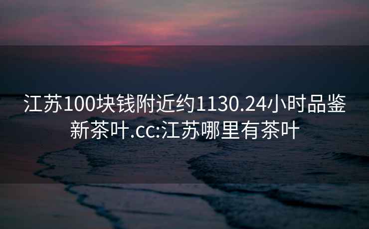 江蘇100塊錢(qián)附近約1130.24小時(shí)品鑒新茶葉.cc:江蘇哪里有茶葉