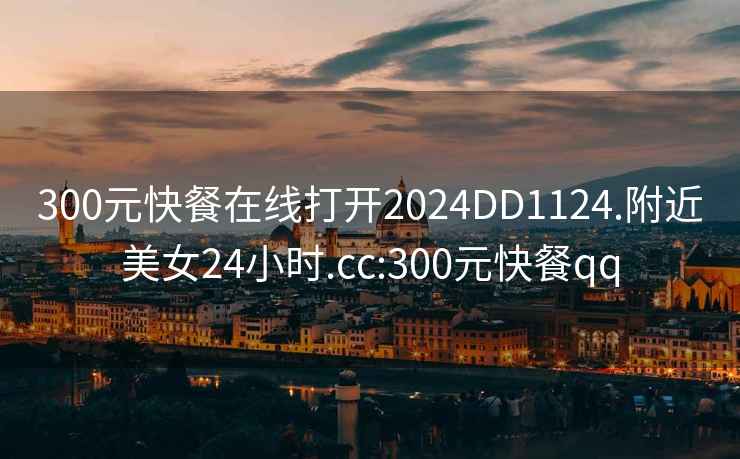 300元快餐在線(xiàn)打開(kāi)2024DD1124.附近美女24小時(shí).cc:300元快餐qq