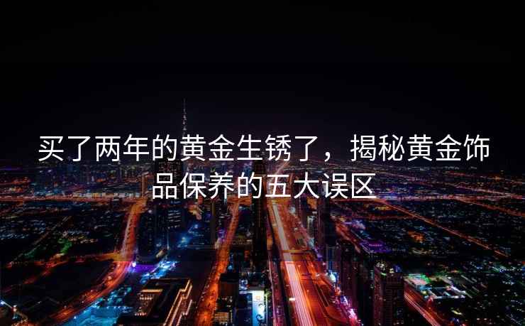 買(mǎi)了兩年的黃金生銹了，揭秘黃金飾品保養的五大誤區
