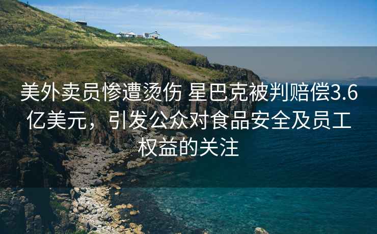 美外賣(mài)員慘遭燙傷 星巴克被判賠償3.6億美元，引發(fā)公眾對食品安全及員工權益的關(guān)注