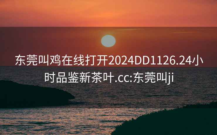 東莞叫雞在線(xiàn)打開(kāi)2024DD1126.24小時(shí)品鑒新茶葉.cc:東莞叫ji