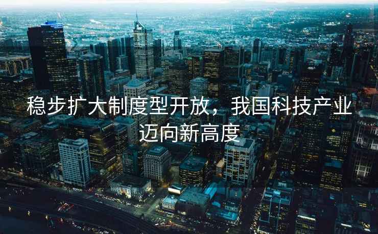 穩步擴大制度型開(kāi)放，我國科技產(chǎn)業(yè)邁向新高度