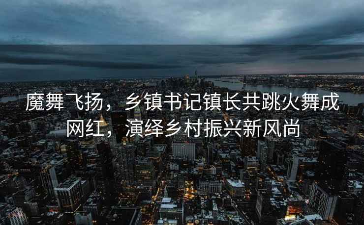 魔舞飛揚，鄉鎮書(shū)記鎮長(cháng)共跳火舞成網(wǎng)紅，演繹鄉村振興新風(fēng)尚