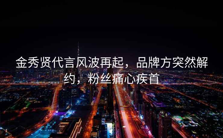 金秀賢代言風(fēng)波再起，品牌方突然解約，粉絲痛心疾首
