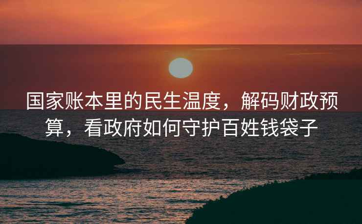 國家賬本里的民生溫度，解碼財政預算，看政府如何守護百姓錢(qián)袋子