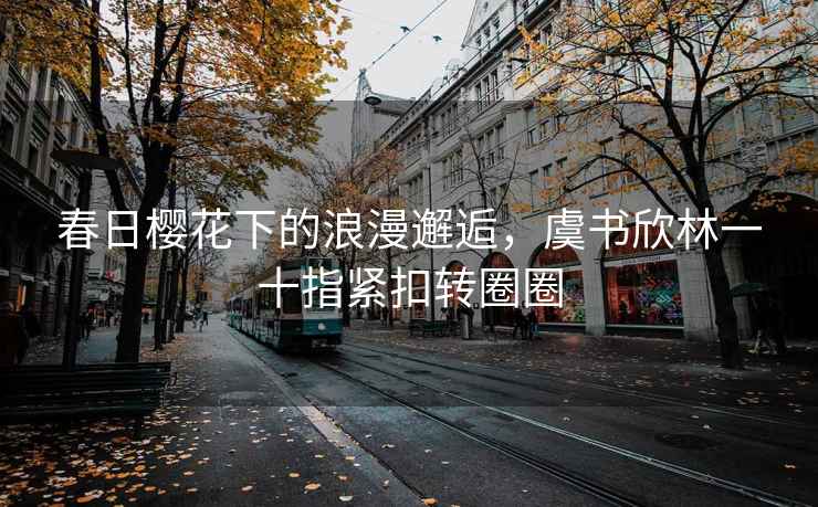 春日櫻花下的浪漫邂逅，虞書(shū)欣林一十指緊扣轉圈圈