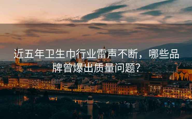 近五年衛生巾行業(yè)雷聲不斷，哪些品牌曾爆出質(zhì)量問(wèn)題？