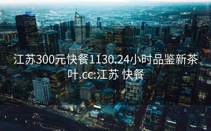 江蘇300元快餐1130.24小時(shí)品鑒新茶葉.cc:江蘇 快餐