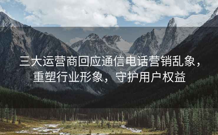 三大運營(yíng)商回應通信電話(huà)營(yíng)銷(xiāo)亂象，重塑行業(yè)形象，守護用戶(hù)權益