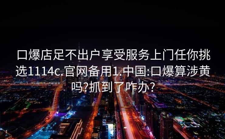 口爆店足不出戶(hù)享受服務(wù)上門(mén)任你挑選1114c.官網(wǎng)備用1.中國:口爆算涉黃嗎?抓到了咋辦?