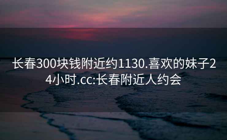 長(cháng)春300塊錢(qián)附近約1130.喜歡的妹子24小時(shí).cc:長(cháng)春附近人約會(huì )