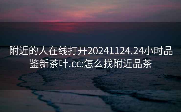 附近的人在線(xiàn)打開(kāi)20241124.24小時(shí)品鑒新茶葉.cc:怎么找附近品茶