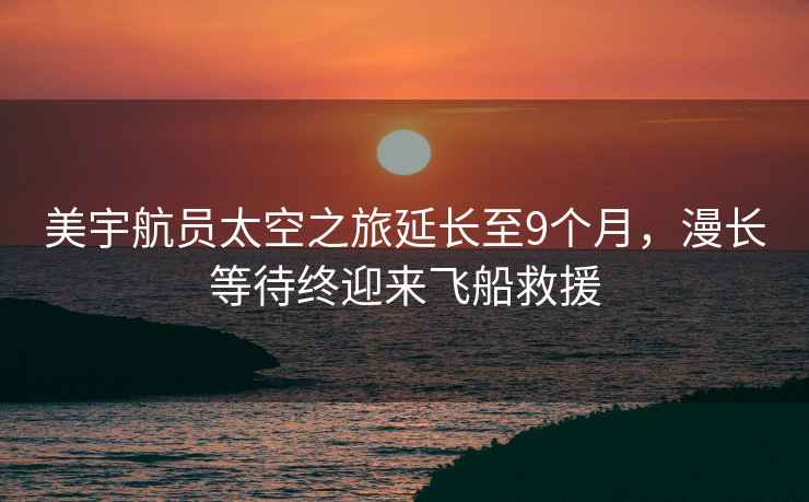 美宇航員太空之旅延長(cháng)至9個(gè)月，漫長(cháng)等待終迎來(lái)飛船救援
