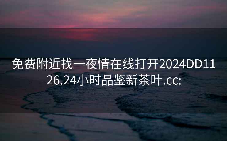 免費附近找一夜情在線(xiàn)打開(kāi)2024DD1126.24小時(shí)品鑒新茶葉.cc: