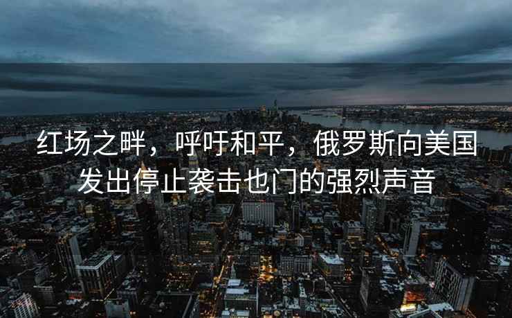 紅場(chǎng)之畔，呼吁和平，俄羅斯向美國發(fā)出停止襲擊也門(mén)的強烈聲音