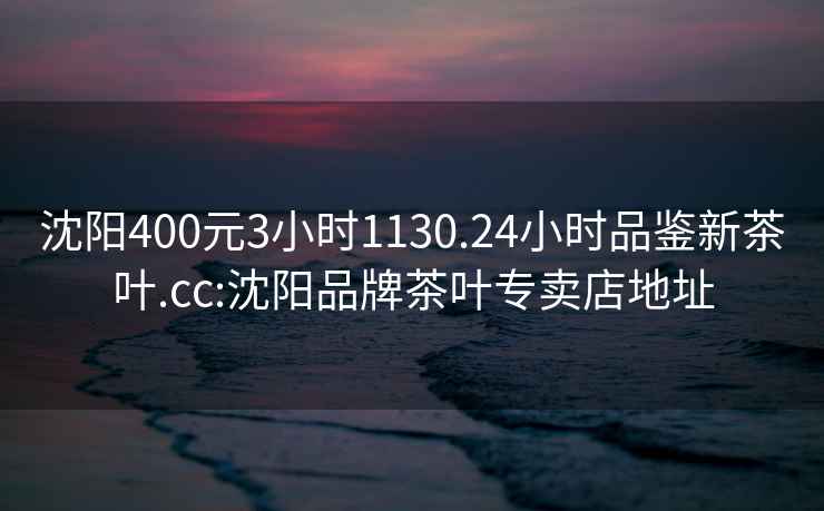 沈陽(yáng)400元3小時(shí)1130.24小時(shí)品鑒新茶葉.cc:沈陽(yáng)品牌茶葉專(zhuān)賣(mài)店地址