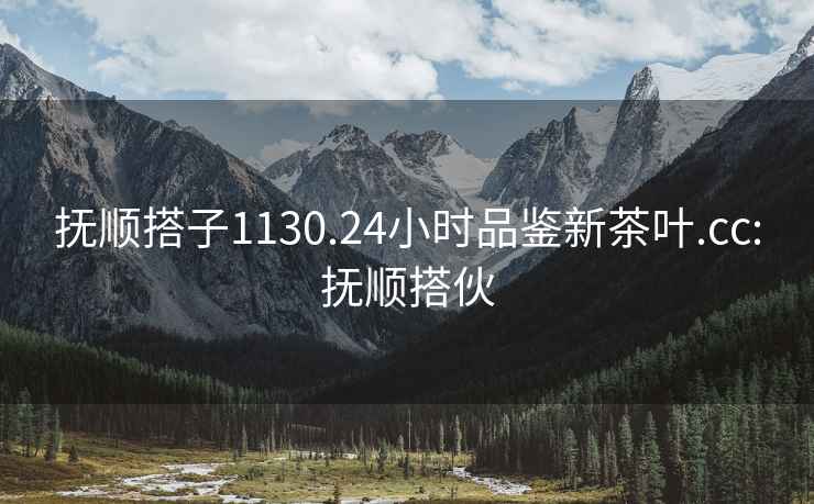 撫順搭子1130.24小時(shí)品鑒新茶葉.cc:撫順搭伙