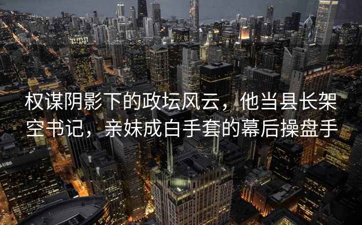 權謀陰影下的政壇風(fēng)云，他當縣長(cháng)架空書(shū)記，親妹成白手套的幕后操盤(pán)手