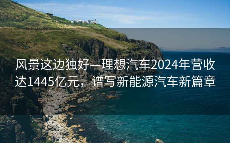 風(fēng)景這邊獨好—理想汽車(chē)2024年營(yíng)收達1445億元，譜寫(xiě)新能源汽車(chē)新篇章