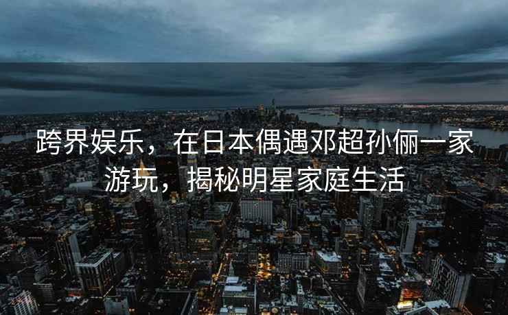 跨界娛樂(lè )，在日本偶遇鄧超孫儷一家游玩，揭秘明星家庭生活